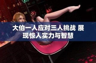 大伯一人应对三人挑战 展现惊人实力与智慧
