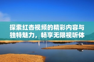 探索红杏视频的精彩内容与独特魅力，畅享无限视听体验