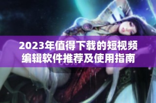 2023年值得下载的短视频编辑软件推荐及使用指南