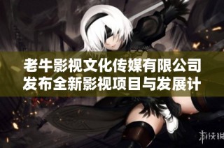老牛影视文化传媒有限公司发布全新影视项目与发展计划