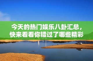 今天的热门娱乐八卦汇总，快来看看你错过了哪些精彩内容吧