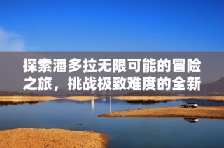 探索潘多拉无限可能的冒险之旅，挑战极致难度的全新体验