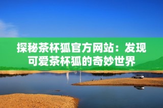 探秘茶杯狐官方网站：发现可爱茶杯狐的奇妙世界