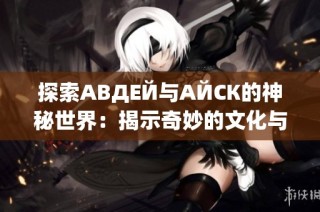 探索АВДЕЙ与АЙСК的神秘世界：揭示奇妙的文化与历史底蕴