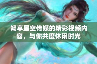 畅享星空传媒的精彩视频内容，与你共度休闲时光