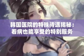 韩国医院的特殊待遇揭秘：看病也能享受的特别服务