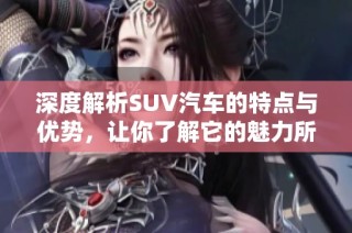 深度解析SUV汽车的特点与优势，让你了解它的魅力所在