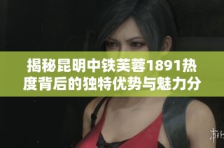 揭秘昆明中铁芙蓉1891热度背后的独特优势与魅力分析