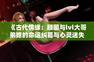 《古代情缘：顾菌与lvl大哥弟媳的命运纠葛与心灵迷失》