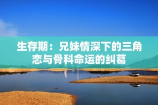 生存期：兄妹情深下的三角恋与骨科命运的纠葛