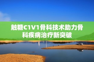 触糖C1V1骨科技术助力骨科疾病治疗新突破