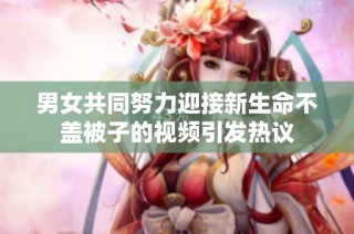 男女共同努力迎接新生命不盖被子的视频引发热议