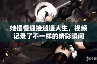 她慢慢迎接逍遥人生，视频记录了不一样的精彩瞬间