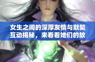 女生之间的深厚友情与默契互动揭秘，来看看她们的故事吧