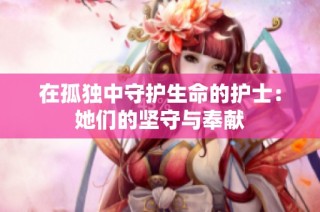 在孤独中守护生命的护士：她们的坚守与奉献