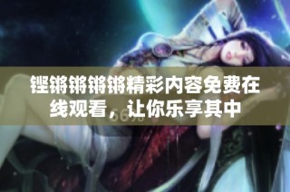 铿锵锵锵锵精彩内容免费在线观看，让你乐享其中