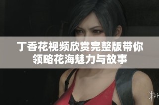 丁香花视频欣赏完整版带你领略花海魅力与故事