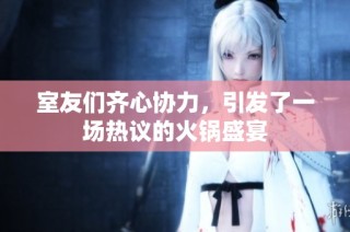 室友们齐心协力，引发了一场热议的火锅盛宴