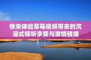 快来体验草莓视频带来的沉浸式视听享受与激情碰撞