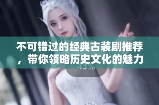 不可错过的经典古装剧推荐，带你领略历史文化的魅力