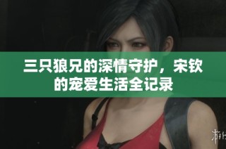 三只狼兄的深情守护，宋钦的宠爱生活全记录