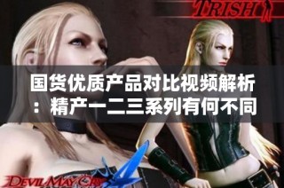 国货优质产品对比视频解析：精产一二三系列有何不同