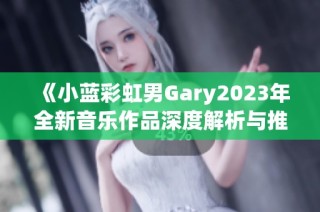 《小蓝彩虹男Gary2023年全新音乐作品深度解析与推荐》