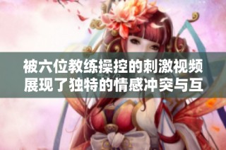被六位教练操控的刺激视频展现了独特的情感冲突与互动