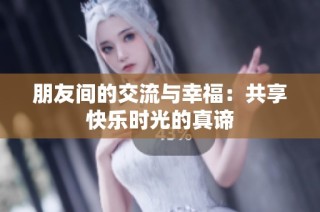 朋友间的交流与幸福：共享快乐时光的真谛