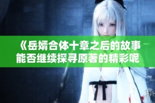 《岳婿合体十章之后的故事能否继续探寻原著的精彩呢》