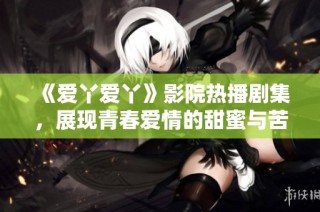 《爱丫爱丫》影院热播剧集，展现青春爱情的甜蜜与苦涩