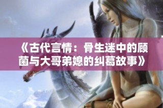《古代言情：骨生迷中的顾菌与大哥弟媳的纠葛故事》