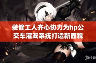 装修工人齐心协力为hp公交车灌溉系统打造新面貌