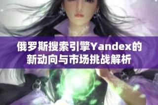 俄罗斯搜索引擎Yandex的新动向与市场挑战解析