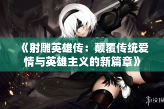 《射雕英雄传：颠覆传统爱情与英雄主义的新篇章》