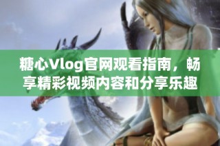 糖心Vlog官网观看指南，畅享精彩视频内容和分享乐趣