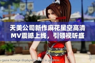 天美公司新作麻花星空高清MV震撼上线，引领视听盛宴！
