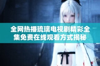 全网热播琉璃电视剧精彩全集免费在线观看方式揭秘