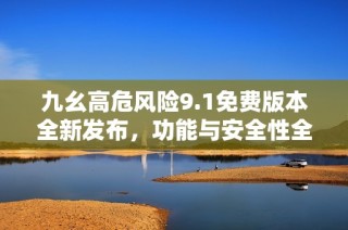 九幺高危风险9.1免费版本全新发布，功能与安全性全面提升