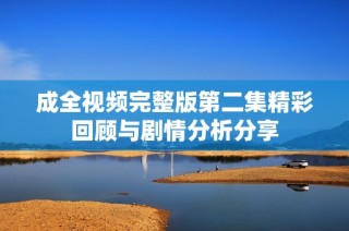 成全视频完整版第二集精彩回顾与剧情分析分享