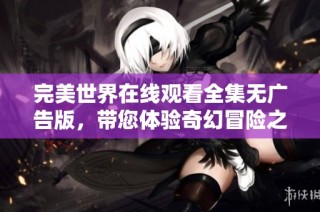 完美世界在线观看全集无广告版，带您体验奇幻冒险之旅