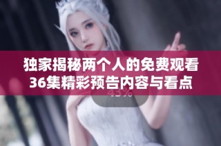 独家揭秘两个人的免费观看36集精彩预告内容与看点