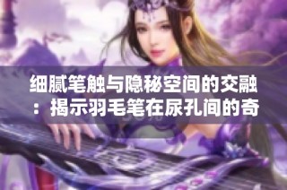 细腻笔触与隐秘空间的交融：揭示羽毛笔在尿孔间的奇妙之旅