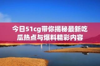 今日51cg带你揭秘最新吃瓜热点与爆料精彩内容