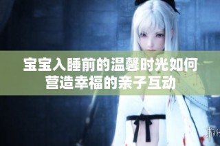 宝宝入睡前的温馨时光如何营造幸福的亲子互动