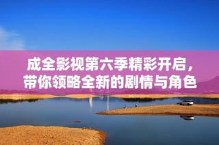 成全影视第六季精彩开启，带你领略全新的剧情与角色发展