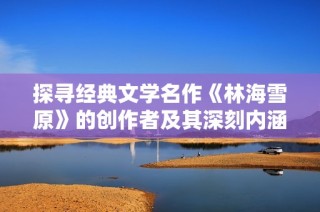 探寻经典文学名作《林海雪原》的创作者及其深刻内涵