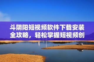 斗阴阳短视频软件下载安装全攻略，轻松掌握短视频创作技巧