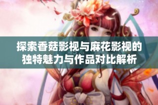 探索香菇影视与麻花影视的独特魅力与作品对比解析