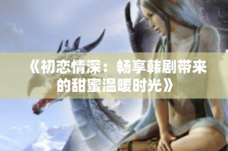 《初恋情深：畅享韩剧带来的甜蜜温暖时光》